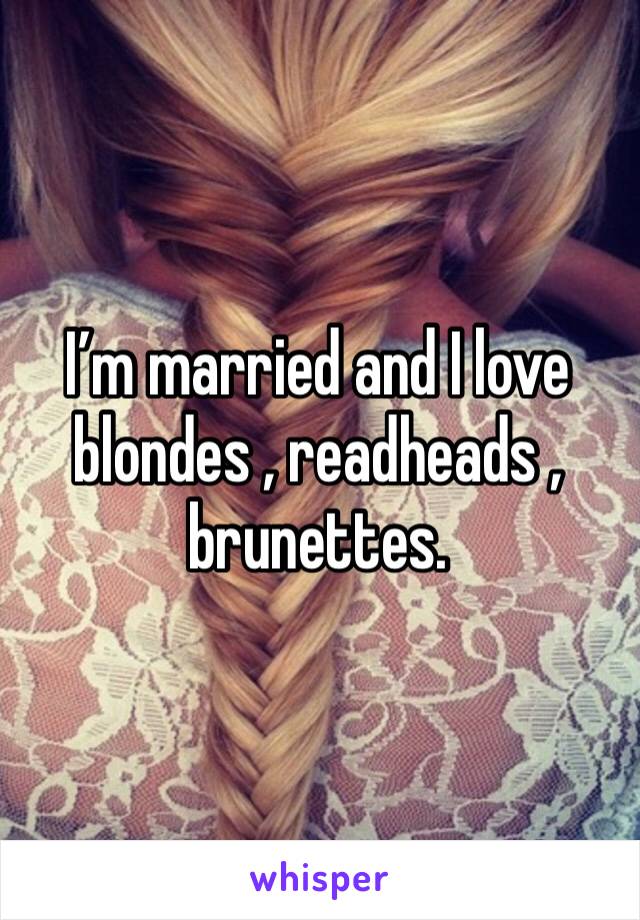 I’m married and I love blondes , readheads , brunettes. 