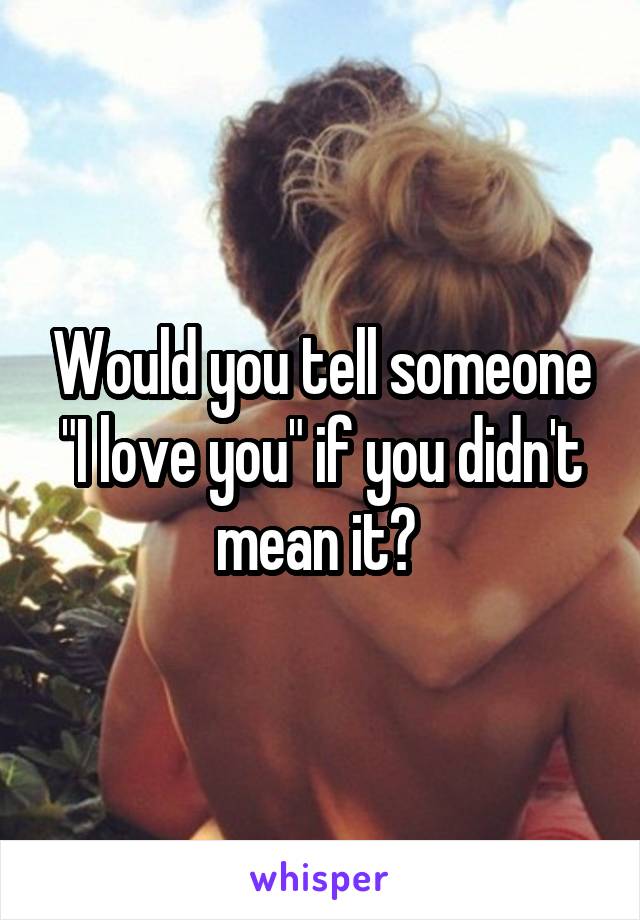 Would you tell someone "I love you" if you didn't mean it? 