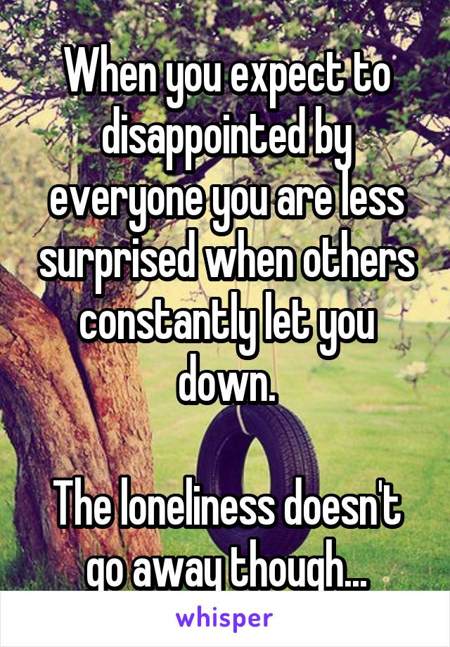 When you expect to disappointed by everyone you are less surprised when others constantly let you down.

The loneliness doesn't go away though...