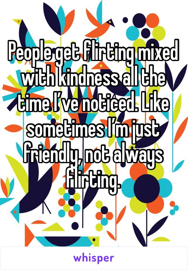 People get flirting mixed with kindness all the time I’ve noticed. Like sometimes I’m just friendly, not always flirting.