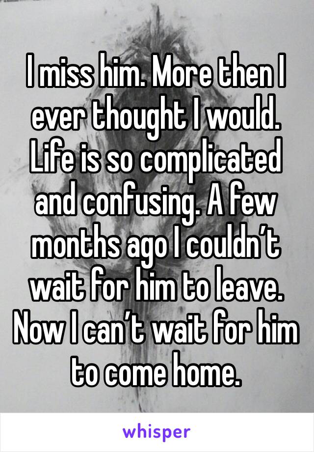 I miss him. More then I ever thought I would. Life is so complicated and confusing. A few months ago I couldn’t wait for him to leave. Now I can’t wait for him to come home. 