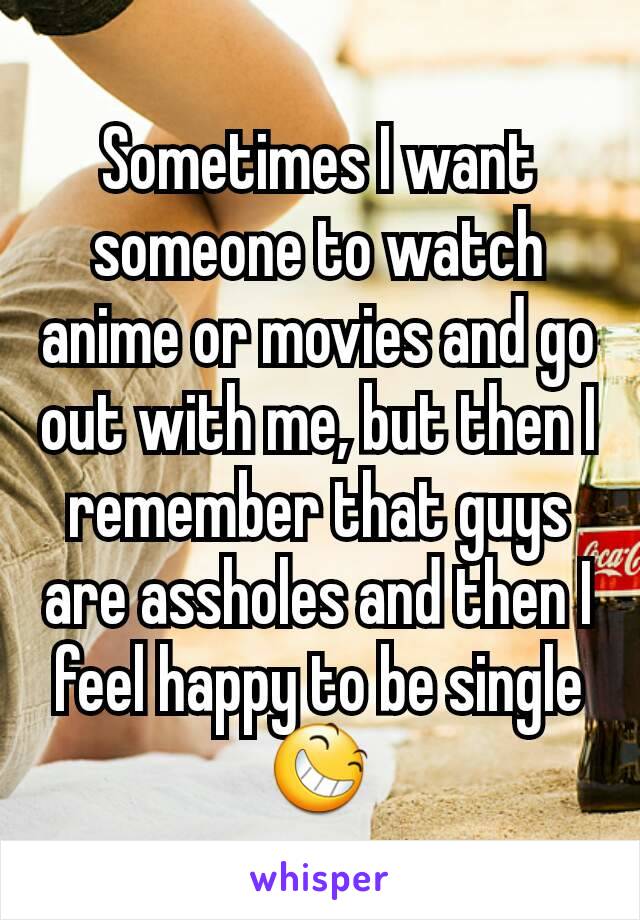 Sometimes I want someone to watch anime or movies and go out with me, but then I remember that guys are assholes and then I feel happy to be single😆