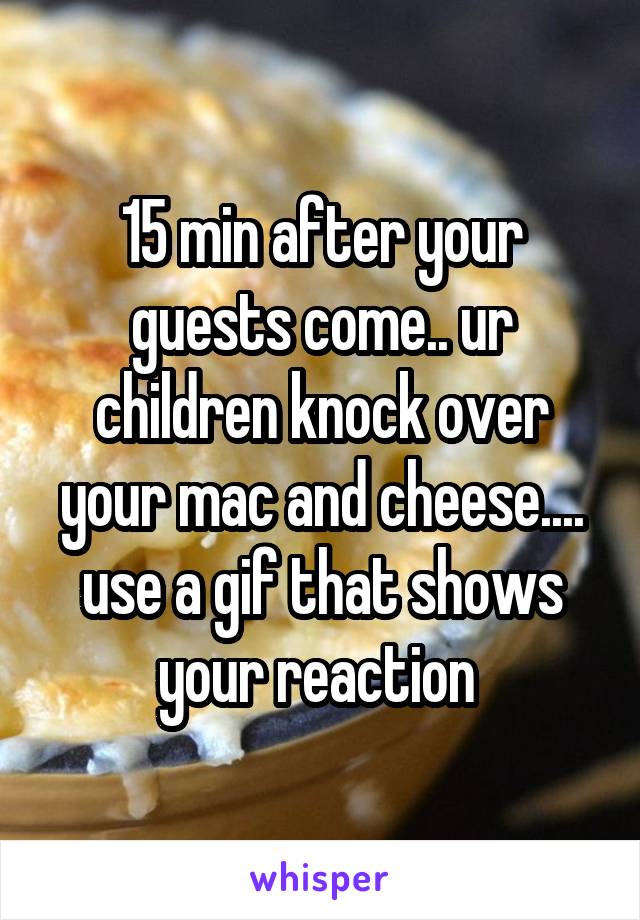 15 min after your guests come.. ur children knock over your mac and cheese.... use a gif that shows your reaction 