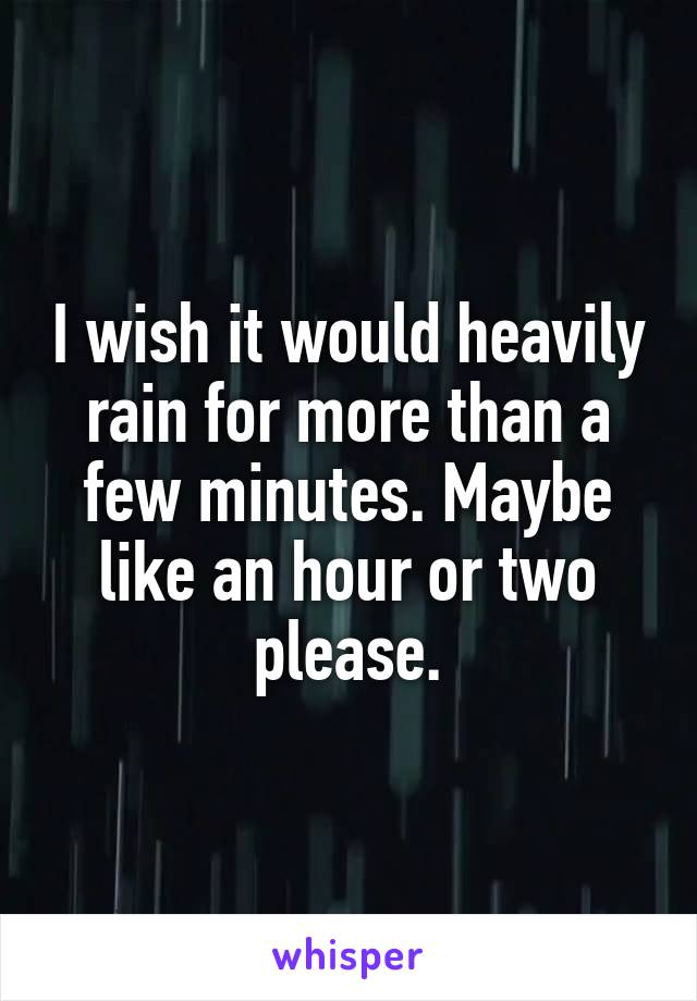 I wish it would heavily rain for more than a few minutes. Maybe like an hour or two please.