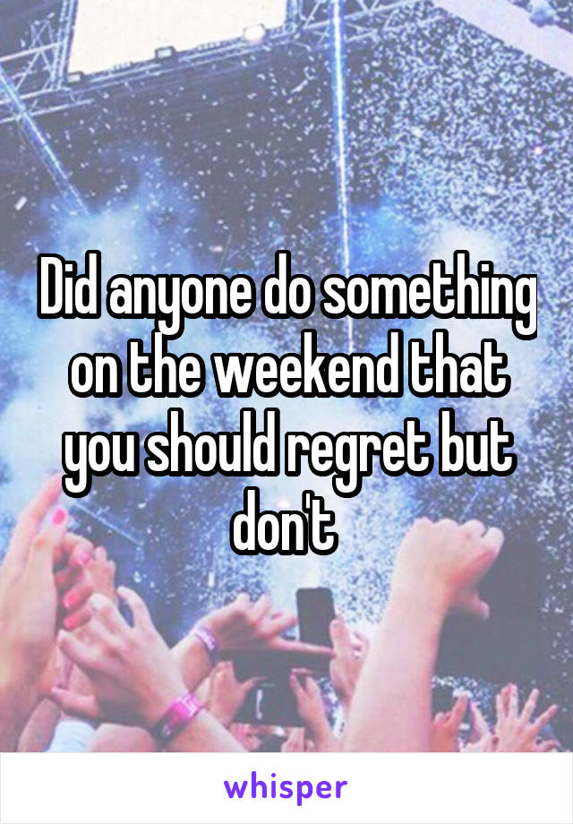 Did anyone do something on the weekend that you should regret but don't 