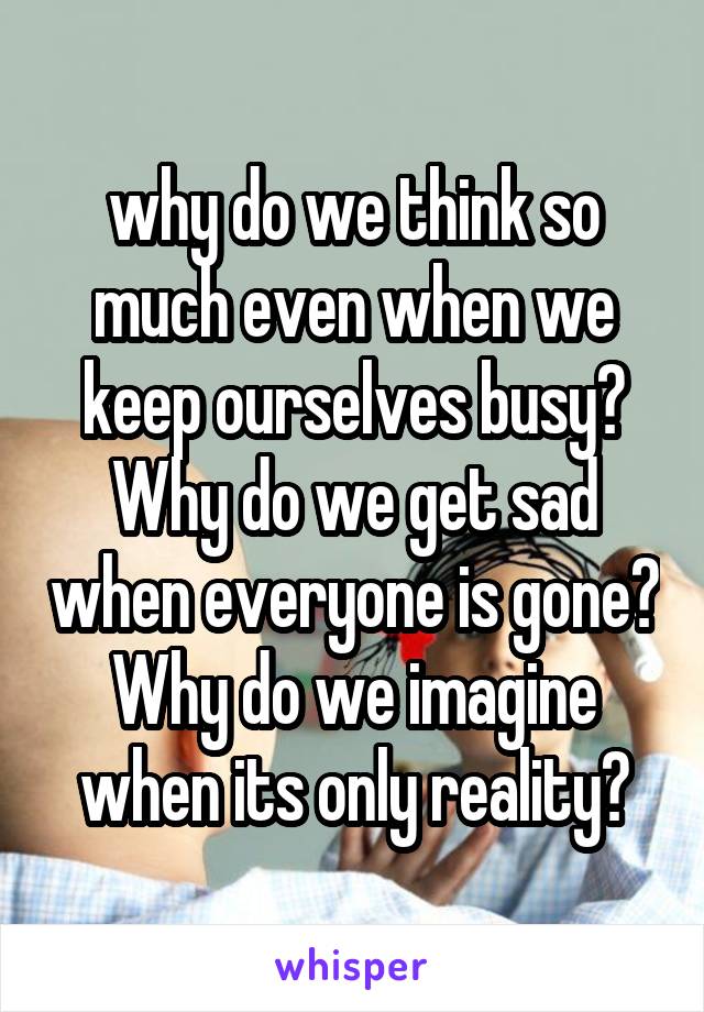 why do we think so much even when we keep ourselves busy? Why do we get sad when everyone is gone? Why do we imagine when its only reality?