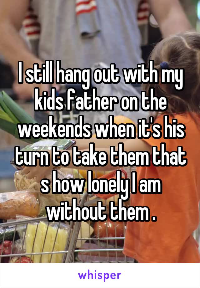 I still hang out with my kids father on the weekends when it's his turn to take them that s how lonely I am without them .