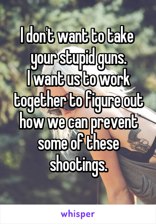 I don't want to take 
your stupid guns.
I want us to work together to figure out how we can prevent some of these shootings.
