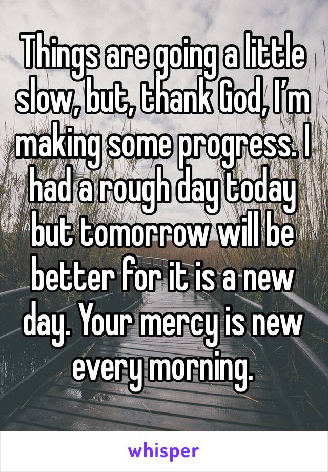 Things are going a little slow, but, thank God, I’m making some progress. I had a rough day today but tomorrow will be better for it is a new day. Your mercy is new every morning.