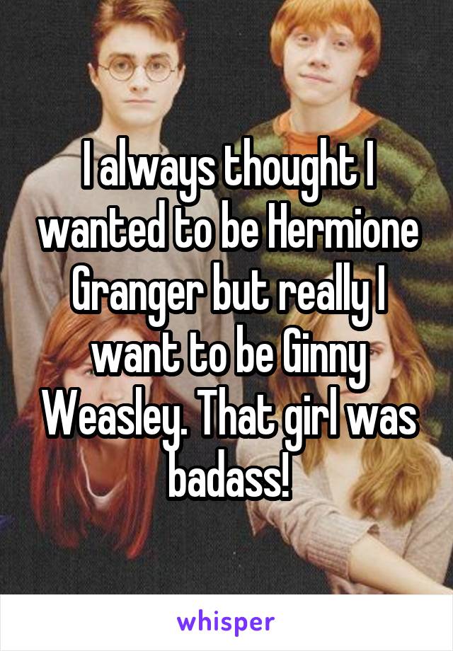 I always thought I wanted to be Hermione Granger but really I want to be Ginny Weasley. That girl was badass!