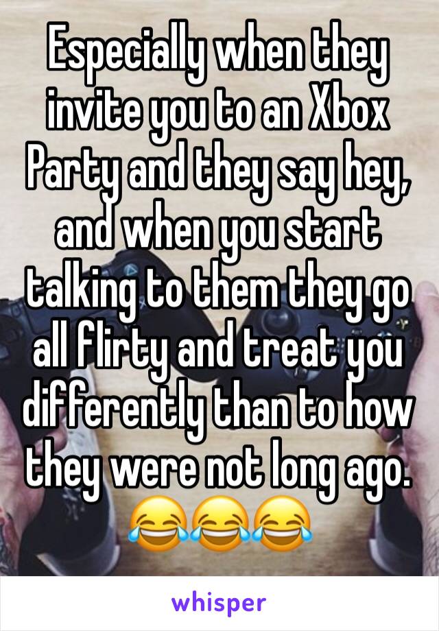 Especially when they invite you to an Xbox Party and they say hey, and when you start talking to them they go all flirty and treat you differently than to how they were not long ago. 😂😂😂