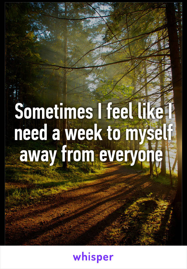 Sometimes I feel like I need a week to myself away from everyone 