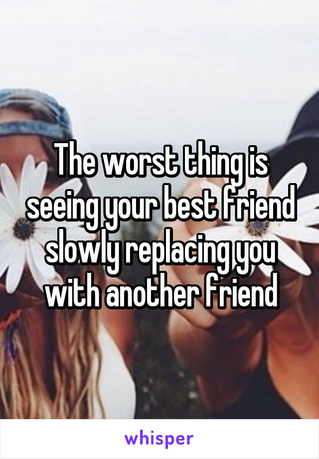 The worst thing is seeing your best friend slowly replacing you with another friend
