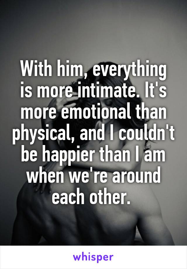 With him, everything is more intimate. It's more emotional than physical, and I couldn't be happier than I am when we're around each other. 