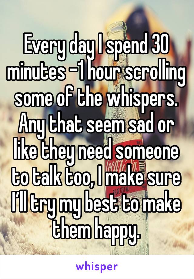 Every day I spend 30 minutes -1 hour scrolling some of the whispers.
Any that seem sad or like they need someone to talk too, I make sure I’ll try my best to make them happy.