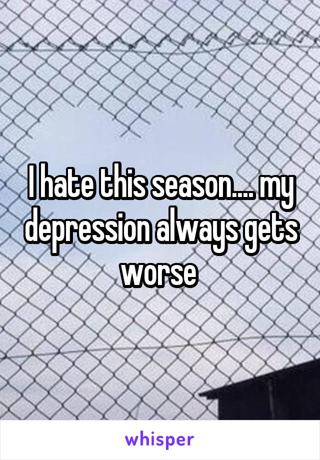 I hate this season.... my depression always gets worse 