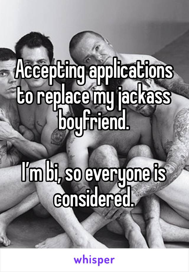Accepting applications to replace my jackass boyfriend. 

I’m bi, so everyone is considered. 