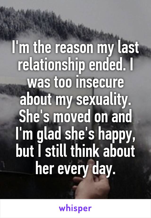 I'm the reason my last relationship ended. I was too insecure about my sexuality. She's moved on and I'm glad she's happy, but I still think about her every day.