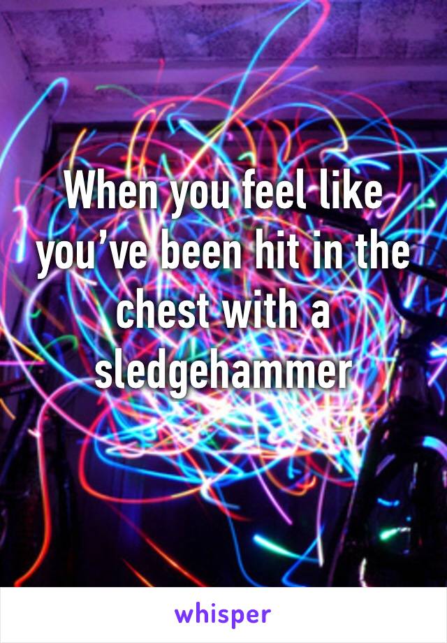 When you feel like you’ve been hit in the chest with a sledgehammer
