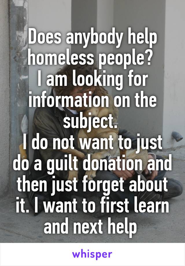 Does anybody help homeless people? 
I am looking for information on the subject. 
I do not want to just do a guilt donation and then just forget about it. I want to first learn and next help 