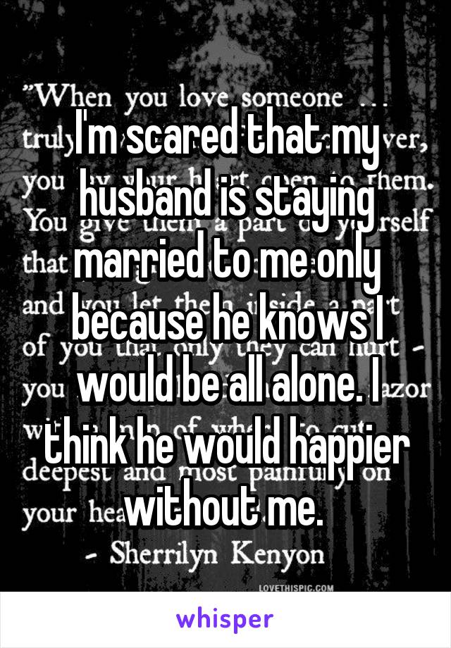 I'm scared that my husband is staying married to me only because he knows I would be all alone. I think he would happier without me. 