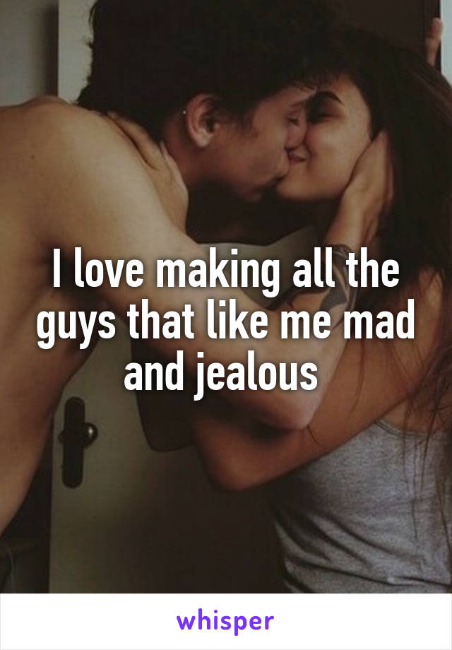 I love making all the guys that like me mad and jealous 