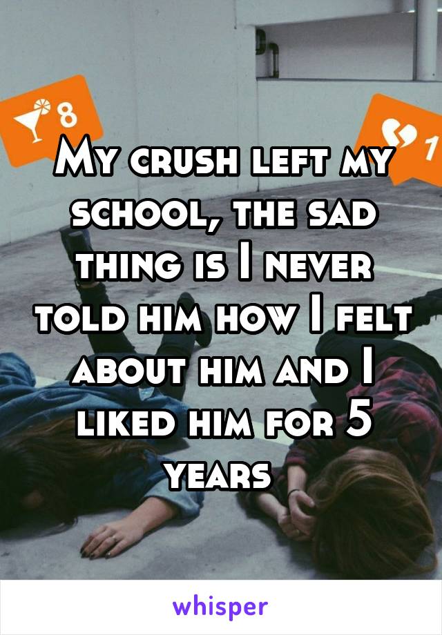 My crush left my school, the sad thing is I never told him how I felt about him and I liked him for 5 years 