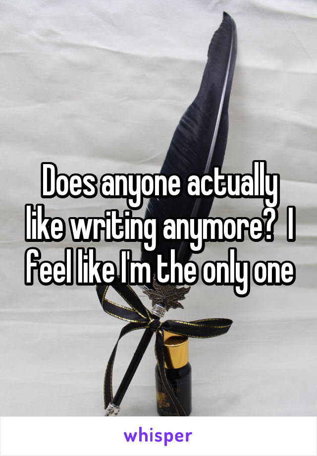Does anyone actually like writing anymore?  I feel like I'm the only one