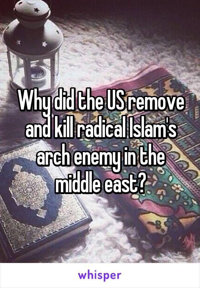 Why did the US remove and kill radical Islam's arch enemy in the middle east?