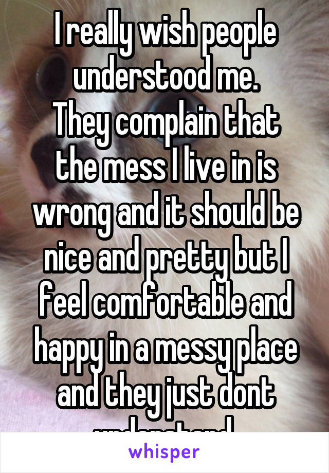 I really wish people understood me.
They complain that the mess I live in is wrong and it should be nice and pretty but I feel comfortable and happy in a messy place and they just dont understand.