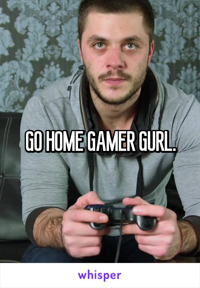 GO HOME GAMER GURL.