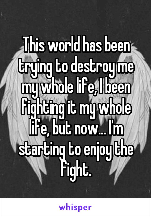 This world has been trying to destroy me my whole life, I been fighting it my whole life, but now... I'm starting to enjoy the fight.