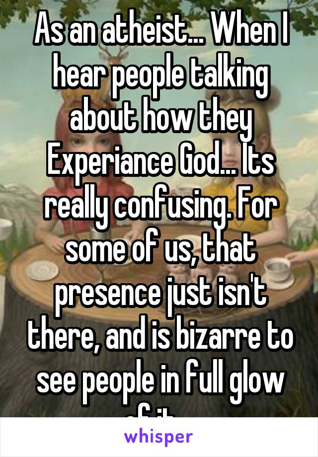 As an atheist... When I hear people talking about how they Experiance God... Its really confusing. For some of us, that presence just isn't there, and is bizarre to see people in full glow of it... 