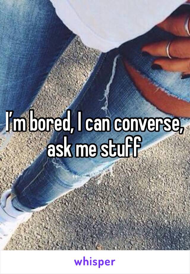 I’m bored, I can converse, ask me stuff