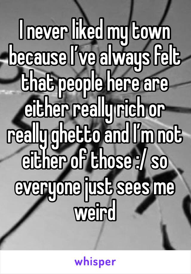 I never liked my town because I’ve always felt that people here are either really rich or really ghetto and I’m not either of those :/ so everyone just sees me weird
