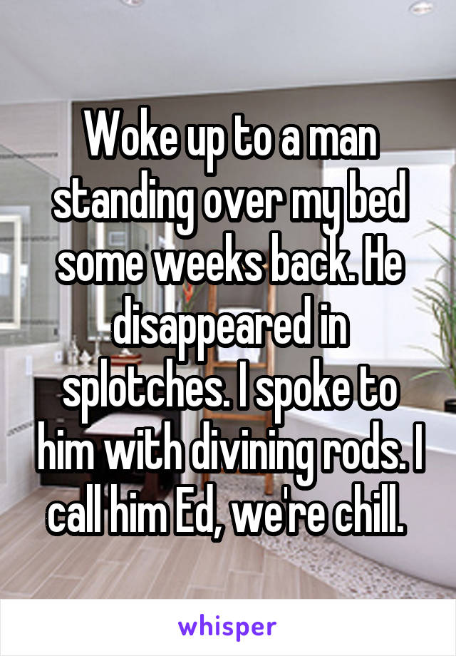 Woke up to a man standing over my bed some weeks back. He disappeared in splotches. I spoke to him with divining rods. I call him Ed, we're chill. 