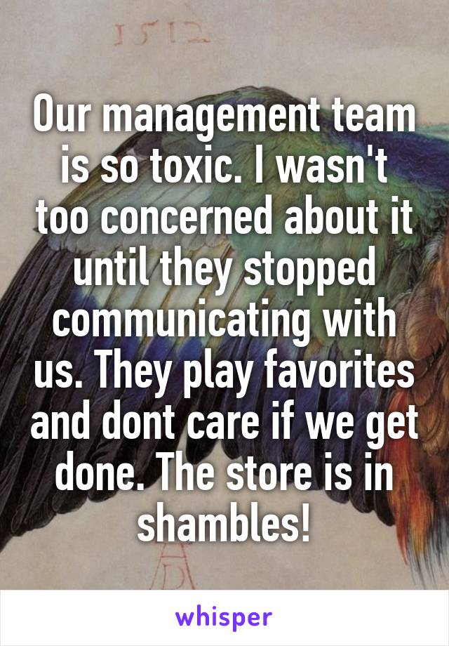 Our management team is so toxic. I wasn't too concerned about it until they stopped communicating with us. They play favorites and dont care if we get done. The store is in shambles!