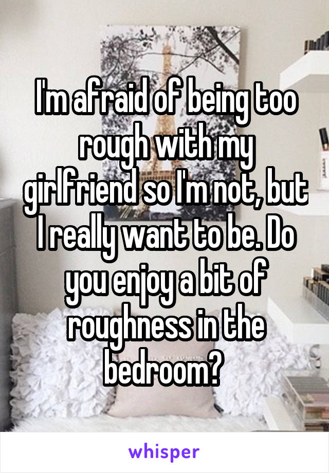 I'm afraid of being too rough with my girlfriend so I'm not, but I really want to be. Do you enjoy a bit of roughness in the bedroom? 