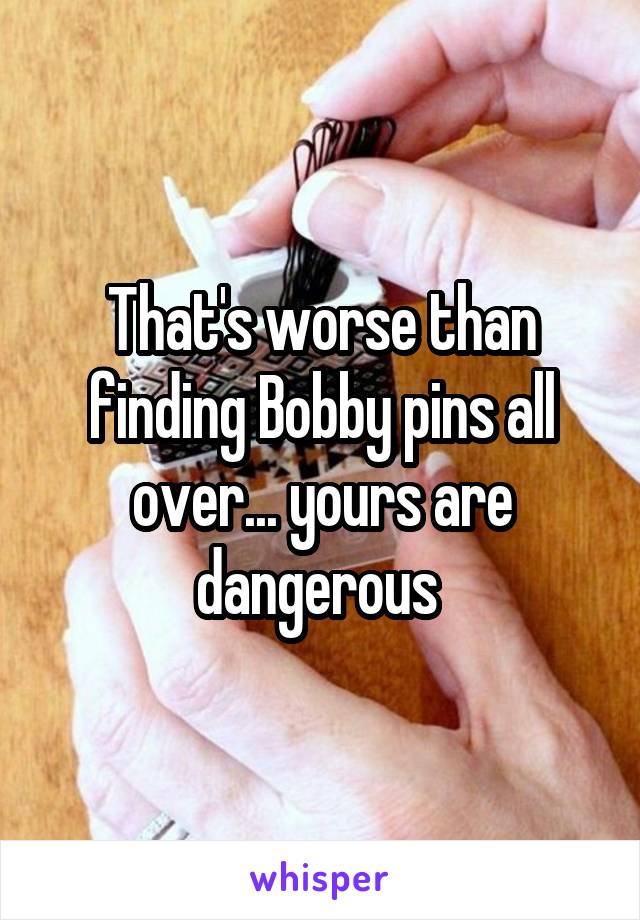 That's worse than finding Bobby pins all over... yours are dangerous 