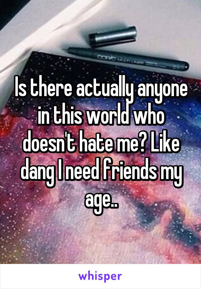 Is there actually anyone in this world who doesn't hate me? Like dang I need friends my age..