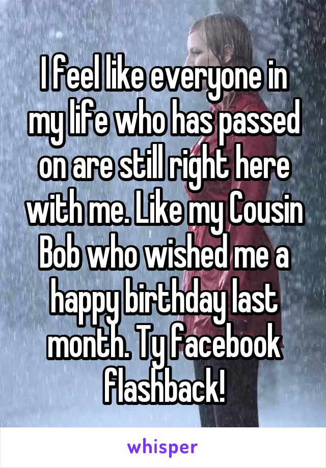 I feel like everyone in my life who has passed on are still right here with me. Like my Cousin Bob who wished me a happy birthday last month. Ty facebook flashback!