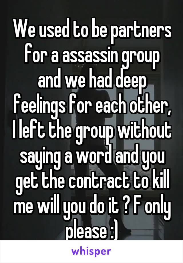 We used to be partners for a assassin group and we had deep feelings for each other, I left the group without saying a word and you get the contract to kill me will you do it ? F only please :)