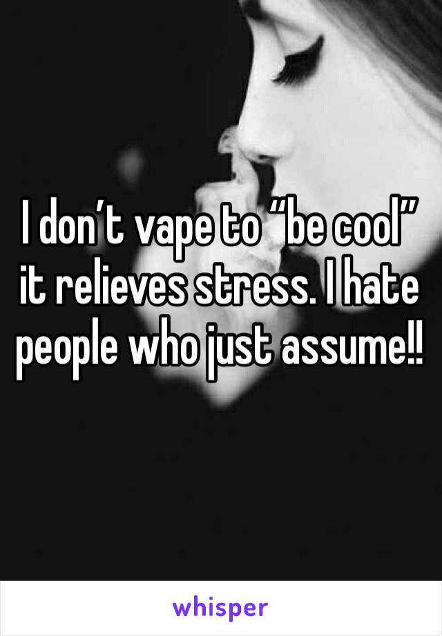 I don’t vape to “be cool” it relieves stress. I hate people who just assume!!