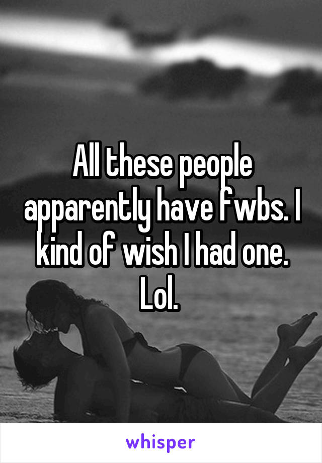 All these people apparently have fwbs. I kind of wish I had one. Lol. 