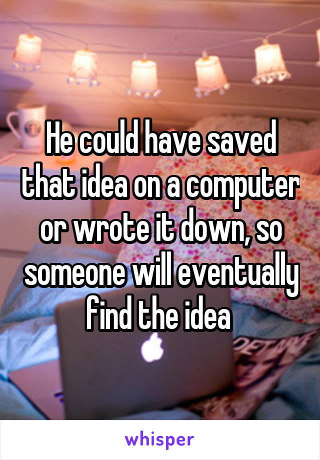 He could have saved that idea on a computer or wrote it down, so someone will eventually find the idea 