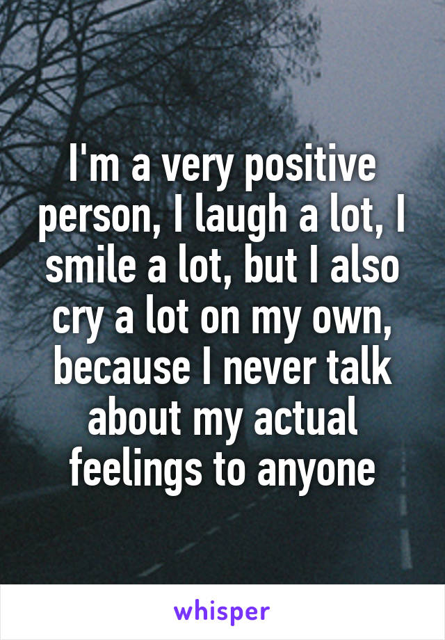 I'm a very positive person, I laugh a lot, I smile a lot, but I also cry a lot on my own, because I never talk about my actual feelings to anyone