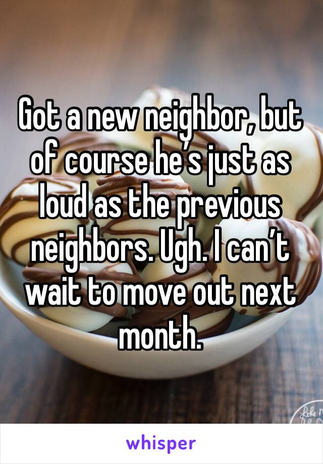 Got a new neighbor, but of course he’s just as loud as the previous neighbors. Ugh. I can’t wait to move out next month.