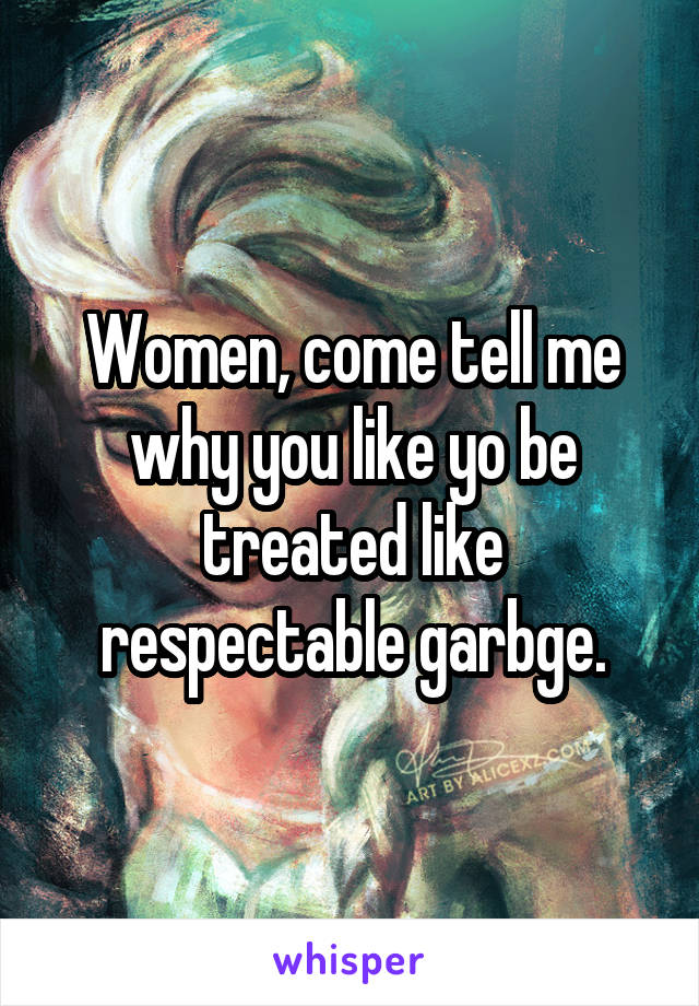 Women, come tell me why you like yo be treated like respectable garbge.