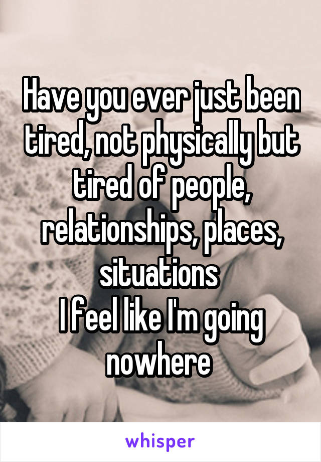 Have you ever just been tired, not physically but tired of people, relationships, places, situations 
I feel like I'm going nowhere 