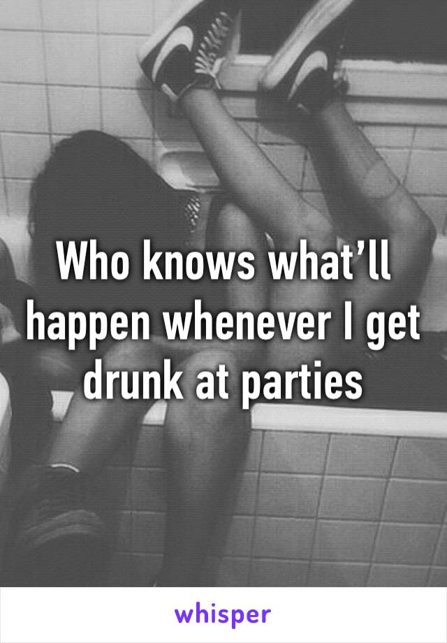 Who knows what’ll happen whenever I get drunk at parties